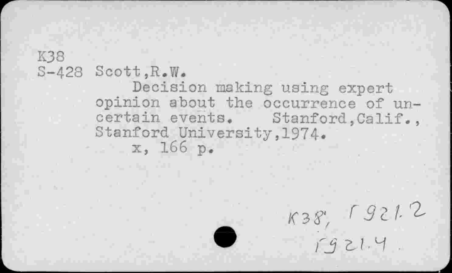 ﻿K38
S-428 Scott,R.W.
Decision making using expert opinion about the occurrence of uncertain events. Stanford,Calif., Stanford University,1974«
x, 166 p.